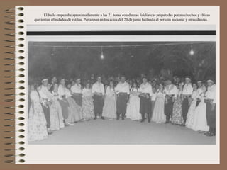 El baile empezaba aproximadamente a las 21 horas con danzas folclóricas preparadas por muchachos y chicas
que tenían afinidades de estilos. Participan en los actos del 20 de junio bailando el pericón nacional y otras danzas.
 