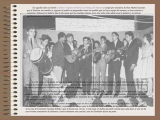 En aquellos años se formó el primer conjunto folclórico de Pampa del Infierno y surgió por iniciativa de Don Martín Guzmán
 que al finalizar sus estudios y regresar al pueblo se preguntaba cómo era posible que no haya equipo de basquet, no haya música o
 conjuntos. Entonces lo habló a Don Lobos para que les enseñara música, pero este señor sólo sabía tocar la guitarra y se ofreció
 gentilmente para enseñarles.




      Un día viene un vendedor de bombos y llega a Vittar donde se organizaba las fiestas. Entonces Don Martín compra un bombo y el
manual de instrucciones para aprender a golpear. Otros se entusiasmaron como Armando Esperguín, Carlos Guzmán (que tenía nociones
de música porque había estudiado violín) y compraron guitarras.
       Todas las noches practicaban y además se juntaban otros muchachos para tratar de aprender. Cuando el conjunto tomó forma, una
noche apareció el señor Carlos Andión y empezó él a tocar el bombo, debido a que golpeaba mejor que Guzmán. Pero este señor tenía
otra condición que era la locución y por lo tanto, pasó a ser animador del conjunto y a escribir las glosas para los distintos actos escolares.
Este conunto se llamó Yastasumaj.
       Cabe destacar que Vittar fue el primer hombre que trajo un disco folclórico a Pampa del Infierno y fue el disco de “Los
Fronterizos” cuando recién se formaron y tenía algunos temas como la Zamba de Anta, la Zamba del pañuelo, entre otros. Se escuchaba
en la casa de Fortunato Guzmán debido a que él poseía una vitrola. A este equi- po había que darle cuerda para cada disco y este era de
unos treinta centímetros de diámetro y tenía solamente una canción, eran los llamados discos de pasta.
 