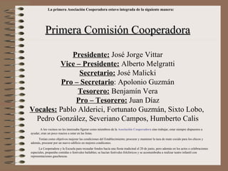 La primera Asociación Cooperadora estuvo integrada de la siguiente manera:




           Primera Comisión Cooperadora

             Presidente: José Jorge Vittar
         Vice – Presidente: Alberto Melgratti
               Secretario: José Malicki
          Pro – Secretario: Apolonio Guzmán
               Tesorero: Benjamín Vera
              Pro – Tesorero: Juan Díaz
Vocales: Pablo Alderici, Fortunato Guzmán, Sixto Lobo,
 Pedro González, Severiano Campos, Humberto Calis
       A los vecinos no les interesaba figurar como miembros de la Asociación Cooperadora sino trabajar, estar siempre dispuestos a
ayudar, eran un poco reacios a estar en las listas.
     Tenían como objetivos mejorar las condiciones del Establecimiento; procurar y mantener la taza de mate cocido para los chicos y
además, procurar por un nuevo edificio en mejores condicones.
      La Cooperadora y la Escuela para recaudar fondos hacía una fiesta tradicinal el 20 de junio, pero además en los actos o celebraciones
especiales, preparaba comidas o festivales bailables; se hacían festivales folclóricos y se acostumbraba a realizar teatro infantil con
representaciones gauchescas.
 