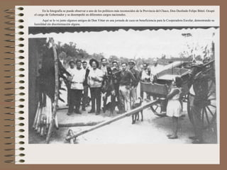 En la fotografía se puede observar a uno de los políticos más reconocidos de la Provincia del Chaco, Don Deolindo Felipe Bittel. Ocupó
el cargo de Gobernador y se desempeñó en diferentes cargos nacionales.
     Aquí se lo ve junto algunos amigos de Don Vittar en una jornada de caza en beneficiencia para la Cooperadora Escolar, demostrando su
humildad sin discriminación alguna.
 