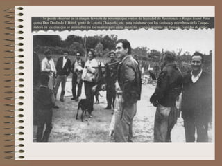 Se puede observar en la imagen la visita de personas que venían de la ciudad de Resistencia o Roque Saenz Peña
como Don Deolindo F.Bittel, gente de Loteria Chaqueña, etc. para colaborar con los vecinos y miembros de la Coope-
radora en los días que se internaban en los montes para cazar animales y luego preparar las famosas comidas de carne
silvestre.
 