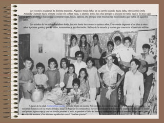 Los vecinos ayudaban de distinta maneras. Algunos traían leñas en su carrito cuando hacía falta, otros como Doña
 Amanda Guzmán hacía el mate cocido sin cobrar nada, y además ponía las ollas porque la escuela no tenía nada y lo poco que
 se podía invertir lo hacían para comprar tizas, hojas, lápices, etc. porque eran muchas las necesidades que había en aquellos
 años.
       Las edades de los niños variaban desde los seis hasta los catorce o quince años. Era común ingresar a los diez u once
 años a primer grado,y por lo tanto, terminaban a los dieciocho. Salían de la escuela y tenían que concurrir al servicio militar.




       A pesar de la edad, la disciplina escolar era muy tenido en cuenta. Por ejemplo, los alumnos para entrar a al aula se formaban,
tomaban distancia con su brazo derecho, luego de bajarlos se comenzaba a ver si los cordones de los calzados estaban desatados, o si tenían
mal puesto alguna ropa y con ese detalle pasaban al aula, se paraban al lado del banco y esperaban que entre el maestro, luego este le daba
la orden de sentarse y los alumnos agradecían con el “muchas gracias”.
 