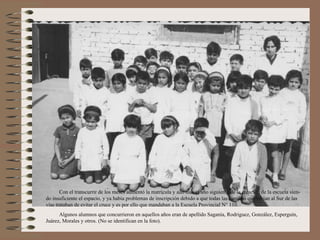 Con el transcurrir de los meses aumentó la matrícula y aún más el año siguiente de la creación de la escuela sien-
do insuficiente el espacio, y ya había problemas de inscripción debido a que todas las familias que vivían al Sur de las
vías trataban de evitar el cruce y es por ello que mandaban a la Escuela Provincial N° 110.
      Algunos alumnos que concurrieron en aquellos años eran de apellido Saganía, Rodriguez, González, Esperguín,
Juárez, Morales y otros. (No se identifican en la foto).
 