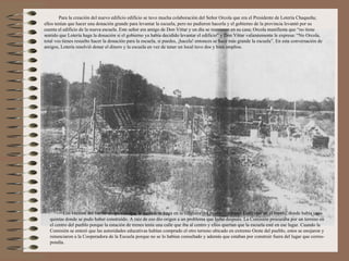 Para la creación del nuevo edificio edificio se tuvo mucha colaboración del Señor Orcola que era el Presidente de Lotería Chaqueña;
ellos tenían que hacer una donación grande para levantar la escuela, pero no pudieron hacerla y el gobierno de la provincia levantó por su
cuenta el edificio de la nueva escuela. Este señor era amigo de Don Vittar y un día se reunieron en su casa; Orcola manifiesta que “no tiene
sentido que Lotería haga la donación si el gobierno ya había decidido levantar el edificio” y Don Vittar valientemente le expresa: “No Orcola,
total vos tienes resuelto hacer la donación para la escuela, si puedes, ¡hacela! entonces se hace más grande la escuela”. En esta conversación de
amigos, Lotería resolvió donar el dinero y la escuela en vez de tener un local tuvo dos y bien amplios.




          Los vecinos del barrio no querían que la escuela se haga en la cabecera del pueblo (extremo Este) sino en el centro, donde había unas
   quintas donde se pudo haber construído. A raíz de eso dio origen a un problema que hubo después. La Comisión procuraba por un terreno en
   el centro del pueblo porque la estación de trenes tenía una calle que iba al centro y ellos querían que la escuela esté en ese lugar. Cuando la
   Comisión se enteró que las autoridades educativas habían comprado el otro terreno ubicado en extremo Oeste del pueblo, estos se enojaron y
   renunciaron a la Cooperadora de la Escuela porque no se lo habían consultado y además que estaban por construir fuera del lugar que corres-
   pondía.
 