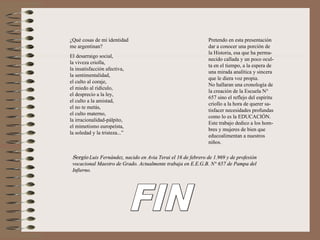 ¿Qué cosas de mi identidad                                    Pretendo en esta presentación
me argentinan?                                                dar a conocer una porción de
                                                              la Historia, esa que ha perma-
El desarraigo social,
                                                              necido callada y un poco ocul-
la viveza criolla,
                                                              ta en el tiempo, a la espera de
la insatisfacción afectiva,
                                                              una mirada analítica y sincera
la sentimentalidad,
                                                              que le diera voz propia.
el culto al coraje,
                                                              No hallaran una cronología de
el miedo al ridículo,
                                                              la creación de la Escuela N°
el desprecio a la ley,
                                                              657 sino el reflejo del espíritu
el culto a la amistad,
                                                              criollo a la hora de querer sa-
el no te metás,
                                                              tisfacer necesidades profundas
el culto materno,
                                                              como lo es la EDUCACIÓN.
la irracionalidad-pálpito,
                                                              Este trabajo dedico a los hom-
el mimetismo europeísta,
                                                              bres y mujeres de bien que
la soledad y la tristeza...”
                                                              educoalimentan a nuestros
                                                              niños.

 Sergio Luis Fernández, nacido en Avia Terai el 16 de febrero de 1.969 y de profesión
 vocacional Maestro de Grado. Actualmente trabaja en E.E.G.B. N° 657 de Pampa del
 Infierno.
 