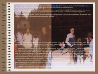 La iniciativa de la creación de la escuela la tuvieron tres personas: Don Alberto Melgratti, Don Fortunato Guzmán y Don José
“Tito” Vittar. A parte de que todo el barrio veía la sentida necesidad de la creación de la unidad educativa.
     Luego se fueron sumando a esta iniciativa varias personas como ser Apolonio Guzmán (padre de la primera docente), Don Alberto
Esperguín y otros que veían el peligro de los trenes que estaban parados en las vías horas y horas ocacionando graves problemas.
      Una vez dado el primer paso, vino una persona de Resistencia de la Dirección de Educación de apellido Peralta, que tenía muy buena
amistad con Don Vittar y colaboró mucho para la creación de la escuela.




    Para que los vecinos se interesaran aún más por la creación se realizaron visitas domiciliarias a los vecinos levantando firmas. De esa
manera se hizo como si hubiera sido una reunión. Al principio fue así; después hubo muchas reuniones; vinieron gente del Consejo General de
Educación y lógicamente que hasta que se concretó hubo muchos cabildeos.
      La primera reunión formal se llevó a cabo en el local de Don Alberto Melgratti con un grupo de vecinos y gente de Presidencia Roque
Saenz Peña y Resistencia que tenían la gran inquietud y de ahí nace la iniciativa de formar la Comisión “Pro-edificio” quedando integrada por
José Vittar, Alberto Melgratti, Isabel de Dorado, Alberto Esperguín, Apolonio Guzmán, Amanda Guzmán y otros. Pero luego las reuniones se
hacían del Fortunato Guzmán por el hecho de que Don Vittar tenía en funcionamiento un aserradero muy grande, por lo tanto había mucho
movimiento de ese lado y por ello era dificultoso concurrir allí. Ese fue el único motivo, pero cuando vinieron las autoridades de Consejo de
Educación arribaron a la casa de Vittar directamente, porque fue él quien dijo que aportaría con las cosas necesarias para que la escuela
funcione. Económicamente, fue quien puso el edificio y el material necesario para las aulas.
     Cabe destacar que en esta primera reunión se decidió solicitar la creación de la escuela con la urgencia que el caso requería. Se insistió
mucho sobre eso hasta que el Consejo de Educación envió a alguna autoridad para estudiar y sobre todo hacer la estadística de la cantidad de
alumnos que podían concurrir.
       También se realizó el pedido de un docente y lógicamente que la comunidad se comnprometía a aportar con los bie- nes materiales, pero
se solicitaba que se designe los maestros que sean necesarios.
 