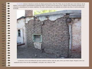 La escuela comenzó a funcinar en ranchos de obrajes pertenecientes a Don Tito Vittar, una era de adobe (que existe todavía), otra de
ladrillo y otra de maderas machimbradas de quebracho blanco, los techos eran de chapa de cinc y algunas tenían costaneras aserradas como
cielorrasos, construídas por los mismos empleados. Dos aulas estaban juntas y otra separada con un patio muy chico, lo cual era demasiado
incómodo.




        La directora vivía en una habitación que tenía costaneras rústicas, techo de pasto, tierra y por último chapas. Después se hizo una
 ampliación hacia el Sur con más comodidades y más patio, esto a fines de 1.960.
 