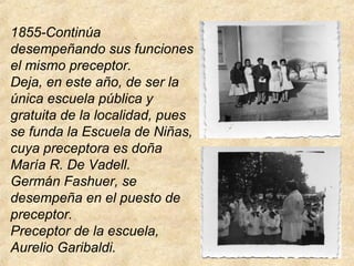 1855-Continúa
desempeñando sus funciones
el mismo preceptor.
Deja, en este año, de ser la
única escuela pública y
gratuita de la localidad, pues
se funda la Escuela de Niñas,
cuya preceptora es doña
María R. De Vadell.
Germán Fashuer, se
desempeña en el puesto de
preceptor.
Preceptor de la escuela,
Aurelio Garibaldi.
 