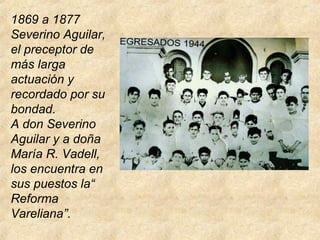 1869 a 1877
Severino Aguilar,
el preceptor de
más larga
actuación y
recordado por su
bondad.
A don Severino
Aguilar y a doña
María R. Vadell,
los encuentra en
sus puestos la“
Reforma
Vareliana”.
 
