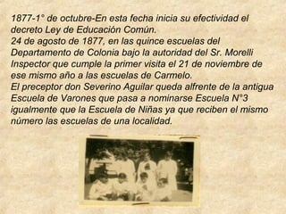 1877-1° de octubre-En esta fecha inicia su efectividad el
decreto Ley de Educación Común.
24 de agosto de 1877, en las quince escuelas del
Departamento de Colonia bajo la autoridad del Sr. Morelli
Inspector que cumple la primer visita el 21 de noviembre de
ese mismo año a las escuelas de Carmelo.
El preceptor don Severino Aguilar queda alfrente de la antigua
Escuela de Varones que pasa a nominarse Escuela N°3
igualmente que la Escuela de Niñas ya que reciben el mismo
número las escuelas de una localidad.
 