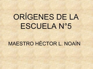 ORÍGENES DE LA
ESCUELA N°5
MAESTRO HÉCTOR L. NOAÍN
 
