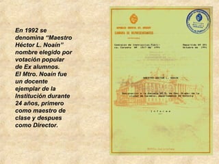 En 1992 se
denomina “Maestro
Héctor L. Noaín”
nombre elegido por
votación popular
de Ex alumnos.
El Mtro. Noaín fue
un docente
ejemplar de la
Institución durante
24 años, primero
como maestro de
clase y despues
como Director.
 