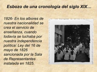 Esbozo de una cronología del siglo XlX…
1826- En los albores de
nuestra nacionalidad se
crea el servicio de
enseñanza, cuando
todavía se luchaba por
nuestra independencia
política: Ley del 16 de
mayo de 1826
sancionada por la Sala
de Representantes
instalada en 1825.
 