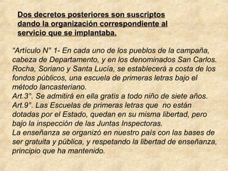 Dos decretos posteriores son suscriptos
dando la organización correspondiente al
servicio que se implantaba.
“Artículo N° 1- En cada uno de los pueblos de la campaña,
cabeza de Departamento, y en los denominados San Carlos.
Rocha, Soriano y Santa Lucía, se establecerá a costa de los
fondos públicos, una escuela de primeras letras bajo el
método lancasteriano.
Art.3°. Se admitirá en ella gratis a todo niño de siete años.
Art.9°. Las Escuelas de primeras letras que no están
dotadas por el Estado, quedan en su misma libertad, pero
bajo la inspección de las Juntas Inspectoras.
La enseñanza se organizó en nuestro país con las bases de
ser gratuita y pública, y respetando la libertad de enseñanza,
principio que ha mantenido.
 