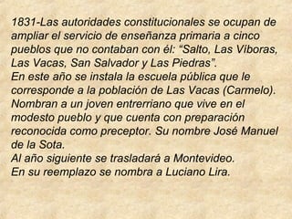 1831-Las autoridades constitucionales se ocupan de
ampliar el servicio de enseñanza primaria a cinco
pueblos que no contaban con él: “Salto, Las Víboras,
Las Vacas, San Salvador y Las Piedras”.
En este año se instala la escuela pública que le
corresponde a la población de Las Vacas (Carmelo).
Nombran a un joven entrerriano que vive en el
modesto pueblo y que cuenta con preparación
reconocida como preceptor. Su nombre José Manuel
de la Sota.
Al año siguiente se trasladará a Montevideo.
En su reemplazo se nombra a Luciano Lira.
 
