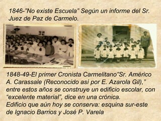 1846-”No existe Escuela” Según un informe del Sr.
Juez de Paz de Carmelo.
1848-49-El primer Cronista Carmelitano”Sr. Américo
A. Carassale (Reconocido así por E. Azarola Gil),”
entre estos años se construye un edificio escolar, con
“excelente material”, dice en una crónica.
Edificio que aún hoy se conserva: esquina sur-este
de Ignacio Barrios y José P. Varela
 