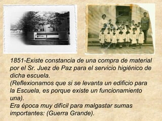 1851-Existe constancia de una compra de material
por el Sr. Juez de Paz para el servicio higiénico de
dicha escuela.
(Reflexionamos que si se levanta un edificio para
la Escuela, es porque existe un funcionamiento
una).
Era época muy difícil para malgastar sumas
importantes: (Guerra Grande).
 