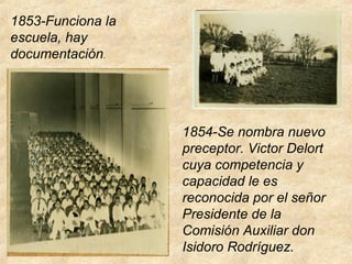 1853-Funciona la
escuela, hay
documentación.
1854-Se nombra nuevo
preceptor. Victor Delort
cuya competencia y
capacidad le es
reconocida por el señor
Presidente de la
Comisión Auxiliar don
Isidoro Rodríguez.
 