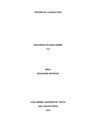 HISTORIA DE LA ESCULTURA
SARA MARIA VELASCO GOMEZ
11-2
AREA.
EDUCACION ARTISTICA
I.E.M. NORMAL SUPERIOR DE PASTO
SAN JUAN DE PASTO
2.013
 