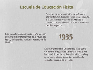 Escuela de Educación Física
Después de la desaparición de la Escuela
elemental de Educación Física fue propuesta
a la Universidad Nacional de México la
creación de una Escuela de Educación Física
de nivel superior.
Esta escuela funcionó hasta el año de 1935
dentro de las Instalaciones de la ya, en esa
fecha, Universidad Nacional Autónoma de
México.
La autonomía de la Universidad trajo como
consecuencia grandes cambios y ajustes en
las condiciones de las Escuelas y Facultades y
al no poder ajustarse a estos cambios, la
escuela desapareció en 1935.
 