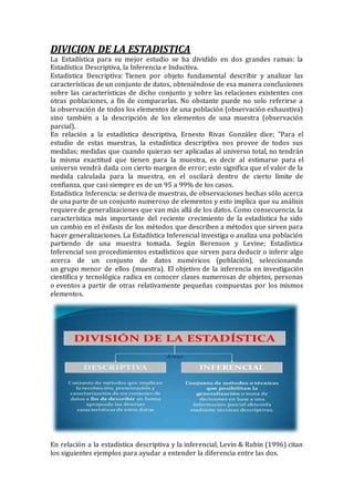 DIVICION DE LA ESTADISTICA
La Estadística para su mejor estudio se ha dividido en dos grandes ramas: la
Estadística Descriptiva, la Inferencia e Inductiva.
Estadística Descriptiva: Tienen por objeto fundamental describir y analizar las
características de un conjunto de datos, obteniéndose de esa manera conclusiones
sobre las características de dicho conjunto y sobre las relaciones existentes con
otras poblaciones, a fin de compararlas. No obstante puede no solo referirse a
la observación de todos los elementos de una población (observación exhaustiva)
sino también a la descripción de los elementos de una muestra (observación
parcial).
En relación a la estadística descriptiva, Ernesto Rivas González dice; "Para el
estudio de estas muestras, la estadística descriptiva nos provee de todos sus
medidas; medidas que cuando quieran ser aplicadas al universo total, no tendrán
la misma exactitud que tienen para la muestra, es decir al estimarse para el
universo vendrá dada con cierto margen de error; esto significa que el valor de la
medida calculada para la muestra, en el oscilará dentro de cierto límite de
confianza, que casi siempre es de un 95 a 99% de los casos.
Estadística Inferencia: se deriva de muestras, de observaciones hechas sólo acerca
de una parte de un conjunto numeroso de elementos y esto implica que su análisis
requiere de generalizaciones que van más allá de los datos. Como consecuencia, la
característica más importante del reciente crecimiento de la estadística ha sido
un cambio en el énfasis de los métodos que describen a métodos que sirven para
hacer generalizaciones. La Estadística Inferencial investiga o analiza una población
partiendo de una muestra tomada. Según Berenson y Levine; Estadística
Inferencial son procedimientos estadísticos que sirven para deducir o inferir algo
acerca de un conjunto de datos numéricos (población), seleccionando
un grupo menor de ellos (muestra). El objetivo de la inferencia en investigación
científica y tecnológica radica en conocer clases numerosas de objetos, personas
o eventos a partir de otras relativamente pequeñas compuestas por los mismos
elementos.
En relación a la estadística descriptiva y la inferencial, Levin & Rubin (1996) citan
los siguientes ejemplos para ayudar a entender la diferencia entre las dos.
 