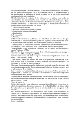 Estadística Inductiva: Está fundamentada en los resultados obtenidos del análisis
de una muestra de población, con el fin de inducir o inferir el comportamiento o
característica de la población, de donde procede, por lo que recibe también el
nombre de Inferencia estadística.
Método Estadístico: El conjunto de los métodos que se utilizan para medir las
características de la información, para resumir los valores individuales, y para
analizar los datos a fin de extraerles el máximo de información, es lo que se llama
métodos estadísticos. Los métodos de análisis para la información cuantitativa se
pueden dividir en los siguientes seis pasos:
1. Definición del problema.
2. Recopilación de la información existente.
3. Obtención de información original.
4. Clasificación.
5. Presentación.
6. Análisis.
Población: El concepto de población en estadística va más allá de lo que
comúnmente se conoce como tal. Una población se precisa como un conjunto finito
o infinito de personas u objetos que presentan características comunes.
"Una población es un conjunto de todos los elementos que estamos estudiando,
acerca de los cuales intentamos sacar conclusiones". Levin & Rubin (1996).
"Una población es un conjunto de elementos que presentan una característica
común". Cadenas (1974).
Muestra: "Se llama muestra a una parte de la población a estudiar que sirve para
representarla". Murria R. Spiegel (1991).
"Una muestra es una colección de algunos elementos de la población, pero no de
todos". Levin & Rubin (1996).
"Una muestra debe ser definida en base de la población determinada, y las
conclusiones que se obtengan de dicha muestra solo podrán referirse a la
población en referencia", Cadenas (1974).
Muestreo: Esto no es más que el procedimiento empleado para obtener una o más
muestras de una población; el muestreo es una técnica que sirve para obtener una
o más muestras de población.
Este se realiza una vez que se ha establecido un marco muestral representativo de
la población, se procede a la selección de los elementos de la muestra aunque hay
muchos diseños de la muestra.
Al tomar varias muestras de una población, las estadísticas que calculamos para
cada muestra no necesariamente serían iguales, y lo más probable es que variaran
de una muestra a otra.
Tipos de muestreo
Existen dos métodos para seleccionar muestras de poblaciones; el muestreo no
aleatorio o de juicio y el muestreo aleatorio o de probabilidad. En este último todos
los elementos de la población tienen la oportunidad de ser escogidos en la
muestra.
Una muestra seleccionada por muestreo de juicio se basa en la experiencia de
alguien con la población. Algunas veces una muestra de juicio se usa como guía o
muestra tentativa para decidir como tomar una muestra aleatoria más adelante.
Las muestras de juicio evitan el análisis estadístico necesario para hacer muestras
de probabilidad.
Datos estadísticos:
 