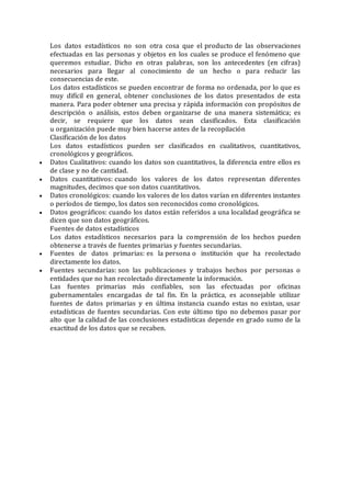 Los datos estadísticos no son otra cosa que el producto de las observaciones
efectuadas en las personas y objetos en los cuales se produce el fenómeno que
queremos estudiar. Dicho en otras palabras, son los antecedentes (en cifras)
necesarios para llegar al conocimiento de un hecho o para reducir las
consecuencias de este.
Los datos estadísticos se pueden encontrar de forma no ordenada, por lo que es
muy difícil en general, obtener conclusiones de los datos presentados de esta
manera. Para poder obtener una precisa y rápida información con propósitos de
descripción o análisis, estos deben organizarse de una manera sistemática; es
decir, se requiere que los datos sean clasificados. Esta clasificación
u organización puede muy bien hacerse antes de la recopilación
Clasificación de los datos
Los datos estadísticos pueden ser clasificados en cualitativos, cuantitativos,
cronológicos y geográficos.
 Datos Cualitativos: cuando los datos son cuantitativos, la diferencia entre ellos es
de clase y no de cantidad.
 Datos cuantitativos: cuando los valores de los datos representan diferentes
magnitudes, decimos que son datos cuantitativos.
 Datos cronológicos: cuando los valores de los datos varían en diferentes instantes
o períodos de tiempo, los datos son reconocidos como cronológicos.
 Datos geográficos: cuando los datos están referidos a una localidad geográfica se
dicen que son datos geográficos.
Fuentes de datos estadísticos
Los datos estadísticos necesarios para la comprensión de los hechos pueden
obtenerse a través de fuentes primarias y fuentes secundarias.
 Fuentes de datos primarias: es la persona o institución que ha recolectado
directamente los datos.
 Fuentes secundarias: son las publicaciones y trabajos hechos por personas o
entidades que no han recolectado directamente la información.
Las fuentes primarias más confiables, son las efectuadas por oficinas
gubernamentales encargadas de tal fin. En la práctica, es aconsejable utilizar
fuentes de datos primarias y en última instancia cuando estas no existan, usar
estadísticas de fuentes secundarias. Con este último tipo no debemos pasar por
alto que la calidad de las conclusiones estadísticas depende en grado sumo de la
exactitud de los datos que se recaben.
 