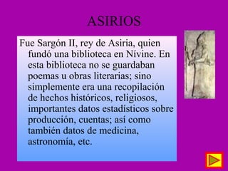 ASIRIOS
Fue Sargón II, rey de Asiria, quien
fundó una biblioteca en Nívine. En
esta biblioteca no se guardaban
poemas u obras literarias; sino
simplemente era una recopilación
de hechos históricos, religiosos,
importantes datos estadísticos sobre
producción, cuentas; así como
también datos de medicina,
astronomía, etc.
 