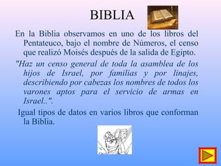 BIBLIA
En la Biblia observamos en uno de los libros del
Pentateuco, bajo el nombre de Números, el censo
que realizó Moisés después de la salida de Egipto.
"Haz un censo general de toda la asamblea de los
hijos de Israel, por familias y por linajes,
describiendo por cabezas los nombres de todos los
varones aptos para el servicio de armas en
Israel..".
Igual tipos de datos en varios libros que conforman
la Biblia.
 