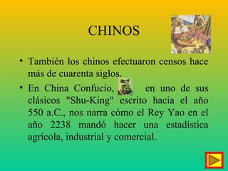 CHINOS
• También los chinos efectuaron censos hace
más de cuarenta siglos.
• En China Confucio, en uno de sus
clásicos "Shu-King" escrito hacia el año
550 a.C., nos narra cómo el Rey Yao en el
año 2238 mandó hacer una estadística
agrícola, industrial y comercial.
 