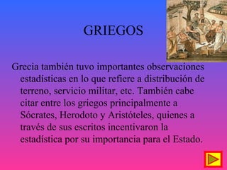GRIEGOS
Grecia también tuvo importantes observaciones
estadísticas en lo que refiere a distribución de
terreno, servicio militar, etc. También cabe
citar entre los griegos principalmente a
Sócrates, Herodoto y Aristóteles, quienes a
través de sus escritos incentivaron la
estadística por su importancia para el Estado.
 