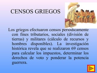 CENSOS GRIEGOS
Los griegos efectuaron censos periódicamente
con fines tributarios, sociales (división de
tierras) y militares (cálculo de recursos y
hombres disponibles). La investigación
histórica revela que se realizaron 69 censos
para calcular los impuestos, determinar los
derechos de voto y ponderar la potencia
guerrera.
 
