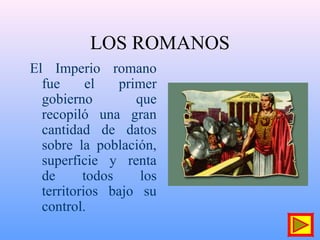 LOS ROMANOS
El Imperio romano
fue el primer
gobierno que
recopiló una gran
cantidad de datos
sobre la población,
superficie y renta
de todos los
territorios bajo su
control.
 