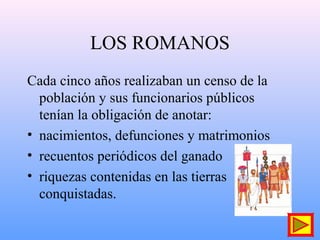 LOS ROMANOS
Cada cinco años realizaban un censo de la
población y sus funcionarios públicos
tenían la obligación de anotar:
• nacimientos, defunciones y matrimonios
• recuentos periódicos del ganado
• riquezas contenidas en las tierras
conquistadas.
 