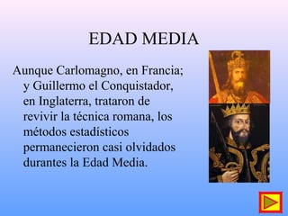 EDAD MEDIA
Aunque Carlomagno, en Francia;
y Guillermo el Conquistador,
en Inglaterra, trataron de
revivir la técnica romana, los
métodos estadísticos
permanecieron casi olvidados
durantes la Edad Media.
 