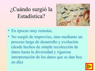 ¿Cuándo surgió la
Estadística?
• En épocas muy remotas.
• No surgió de improviso, sino mediante un
proceso largo de desarrollo y evolución
(desde hechos de simple recolección de
datos hasta la diversidad y rigurosa
interpretación de los datos que se dan hoy
en día)
 