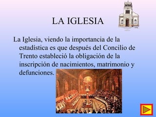 LA IGLESIA
La Iglesia, viendo la importancia de la
estadística es que después del Concilio de
Trento estableció la obligación de la
inscripción de nacimientos, matrimonio y
defunciones.
 