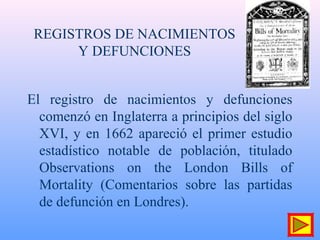 REGISTROS DE NACIMIENTOS
Y DEFUNCIONES
El registro de nacimientos y defunciones
comenzó en Inglaterra a principios del siglo
XVI, y en 1662 apareció el primer estudio
estadístico notable de población, titulado
Observations on the London Bills of
Mortality (Comentarios sobre las partidas
de defunción en Londres).
 