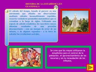 El cálculo del tiempo, basado al parecer en una
astronomía que afinaba sus observaciones
mediante cálculos incansablemente repetidos,
recurría verdaderos promedios matemáticos que se
extendían a lo largo de siglos. Utilizando una
especie de cálculo estadístico, los sacerdotes mayas
obtenían resultados de una precisión
desconcertante —con un margen de error de un
minuto, o de algunos segundos— a la hora de
calcular las revoluciones astrales.
Se cree que los mayas utilizaron la
estadística para el control de la
población, el aprovechamiento de los
recursos y en la recaudación de los
tributos.
HISTORIA DE LA ESTADÍSTICA EN
GUATEMALA
 