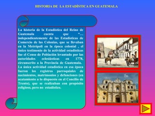 HISTORIA DE LA ESTADÍSTICA EN GUATEMALA
La historia de la Estadística del Reino de
Guatemala cuenta que “…
independientemente de las Estadísticas de
Comercio de las Colonias, que se llevaban
en la Metrópoli en la época colonial , el
único testimonio de la actividad estadísticas
fue el Censo de Población levantado por las
autoridades eclesiásticas en 1778,
circunscrito a la Provincia de Guatemala.
La única actividad estadística en esa época
fueron los registros parroquiales de
nacimientos, matrimonios y defunciones (en
acatamiento a lo dispuesto en el Concilio de
Trento), que se realizaban con propósito
religioso, pero no estadístico.
 