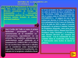 A partir de la Independencia de Guatemala
en 1821, como consecuencia de las ideas
liberales procedentes de Europa, la
comunicación y el intercambio
internacional, parecen en Guatemala los
primeros intentos formales de realizar
actividad estadística.
José Cecilio del Valle es como el primer
intelectual preocupado por la
estructuración de la estadística en
Centroamérica, especialmente en sus
artículos “La estadística, plataforma del
enaltecimiento social” publicado en el
Semanario EL AMIGO DE LA PATRIA.
En sus escritos hace referencia a cálculos,
que se consideran como demográficos
(superficie, densidad de la población, etc.
Además de la incipiente estadística fiscal.
El 15 de noviembre de 1823 se promulga la
ley sobre la manera de hacer estadística en
las Provincias Unidas de Centroamérica,
ésta se conoce como la PRIMERA LEY DE
ESTADÍSTICA. Al amparo de esta ley se
ordena por decreto, el 19 de mayo de 1824,
el levantamiento de los Censos de Población.
El 13 de julio de 1825 se emite el Acuerdo
designando a la primera Comisión Nacional
de Estadística, integrada , entre otros, por el
doctor Mariano Gálvez, Manuel José Pavón,
Presbítero Isidro Menéndez y el Presbítero
José Mariano Herrarte por renuncia del
señor Pavón. Con la constitución de esta
comisión inicia la recolección como forma
de información sobre hechos de interés al
gobierno.
HISTORIA DE LA ESTADÍSTICA EN
GUATEMALA
 