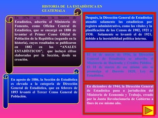 En agosto de 1886, la Sección de Estadística
es elevada a la categoría de Dirección
General de Estadística, que en febrero de
1893 levantó el Tercer Censo General de
Población.
Después, la Dirección General de Estadística
atendió solamente las estadísticas por
registro administrativo, como las vitales y la
planificación de los Censos de 1902, 1921 y
1930. Solamente se levantó el de 1921,
debido a la inestabilidad política interna.
En 1879 se funda la Sección de
Estadística, adscrita al Ministerio de
Fomento, como Oficina Central de
Estadística, que se encargó en 1880 de
levantar el Primer Censo Oficial de
Población de la República (segundo en la
historia), cuyos resultados se publicaron
en 1882 en los “ANALES
ESTADÍSTICOS”, que incluyó cifras
elaboradas por la Sección, desde su
creación.
El 16 de marzo de 1936, la Dirección
General de Estadística se adscribe el
Ministerio de Hacienda y Crédito Público.
El 18 de marzo de ese mismo año se
promulga el Decreto 1820, Ley de
Estadística.
En diciembre de 1944, la Dirección General
de Estadística pasa a jurisdicción del
Ministerio de Economía y Trabajo, creado
por la Junta Revolucionaria de Gobierno a
fines de ese mismo año.
HISTORIA DE LA ESTADÍSTICA EN
GUATEMALA
 