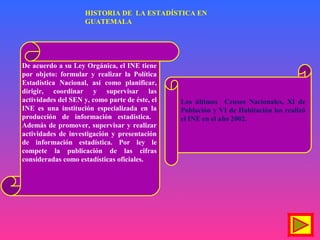 De acuerdo a su Ley Orgánica, el INE tiene
por objeto: formular y realizar la Política
Estadística Nacional, así como planificar,
dirigir, coordinar y supervisar las
actividades del SEN y, como parte de éste, el
INE es una institución especializada en la
producción de información estadística.
Además de promover, supervisar y realizar
actividades de investigación y presentación
de información estadística. Por ley le
compete la publicación de las cifras
consideradas como estadísticas oficiales.
Los últimos Censos Nacionales, XI de
Población y VI de Habitación los realizó
el INE en el año 2002.
HISTORIA DE LA ESTADÍSTICA EN
GUATEMALA
 