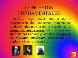 CONCEPTOS
FUNDAMENTALES
Entretanto, en el período del 1800 al 1820 se
desarrollaron dos conceptos matemáticos
fundamentales para la teoría Estadística; la
teoría de los errores de observación,
aportada por Laplace y Gauss; y la teoría de
los mínimos cuadrados desarrollada por
Laplace, Gauss y Legendre.
 