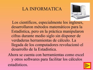 LA INFORMATICA
Los científicos, especialmente los ingleses,
desarrollaron métodos matemáticos para la
Estadística, pero en la práctica manipularon
cifras durante medio siglo sin disponer de
verdaderas herramientas de cálculo. La
llegada de los computadores revolucionó el
desarrollo de la Estadística.
Ahora se cuenta con herramientas como excel
y otros softwares para facilitar los cálculos
estadísticos.
 