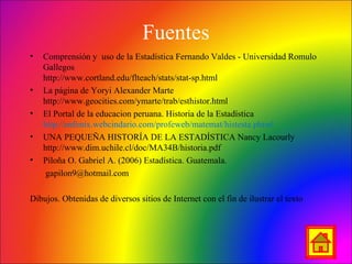 Fuentes
• Comprensión y uso de la Estadística Fernando Valdes - Universidad Romulo
Gallegos
http://www.cortland.edu/flteach/stats/stat-sp.html
• La página de Yoryi Alexander Marte
http://www.geocities.com/ymarte/trab/esthistor.html
• El Portal de la educacion peruana. Historia de la Estadística
http://enfenix.webcindario.com/profeweb/matemat/histesta.phtml
• UNA PEQUEÑA HISTORÍA DE LA ESTADÍSTICA Nancy Lacourly
http://www.dim.uchile.cl/doc/MA34B/historia.pdf
• Piloña O. Gabriel A. (2006) Estadística. Guatemala.
gapilon9@hotmail.com
Dibujos. Obtenidas de diversos sitios de Internet con el fin de ilustrar el texto
 