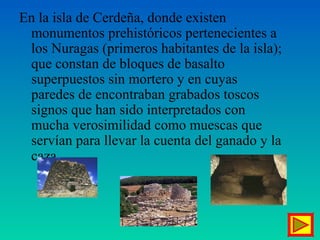 En la isla de Cerdeña, donde existen
monumentos prehistóricos pertenecientes a
los Nuragas (primeros habitantes de la isla);
que constan de bloques de basalto
superpuestos sin mortero y en cuyas
paredes de encontraban grabados toscos
signos que han sido interpretados con
mucha verosimilidad como muescas que
servían para llevar la cuenta del ganado y la
caza.
 