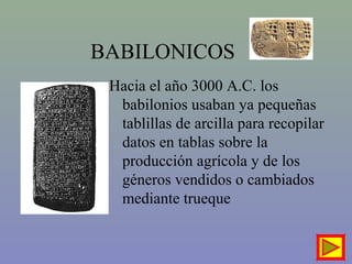 Hacia el año 3000 A.C. los
babilonios usaban ya pequeñas
tablillas de arcilla para recopilar
datos en tablas sobre la
producción agrícola y de los
géneros vendidos o cambiados
mediante trueque
BABILONICOS
 