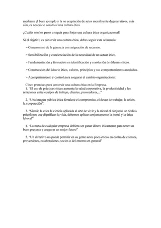 mediante el buen ejemplo y la no aceptación de actos moralmente degenerativos, más
aún, es necesario construir una cultura ética.

¿Cuáles son los pasos a seguir para forjar una cultura ética organizacional?

Si el objetivo es construir una cultura ética, debes seguir esta secuencia:

  • Compromiso de la gerencia con asignación de recursos.

  • Sensibilización y concienciación de la necesidad de un actuar ético.

  • Fundamentación y formación en identificación y resolución de dilemas éticos.

  • Construcción del ideario ético, valores, principios y sus comportamientos asociados.

  • Acompañamiento y control para asegurar el cambio organizacional.

  Cinco premisas para construir una cultura ética en la Empresa.
  1. “El uso de prácticas éticas aumenta la salud corporativa, la productividad y las
relaciones entre equipos de trabajo, clientes, proveedores,...”

  2. “Una imagen pública ética fortalece el compromiso, el deseo de trabajar, la unión,
la cooperación”.

  3. “Siendo la ética la ciencia aplicada al arte de vivir y la moral el conjunto de hechos
psicólogos que dignifican la vida, debemos aplicar conjuntamente la moral y la ética
laboral”

  4. “La meta de cualquier empresa debiera ser ganar dinero éticamente para tener un
buen presente y asegurar un mejor futuro”

  5. “Un directivo no puede permitir en su gente actos poco éticos en contra de clientes,
proveedores, colaboradores, socios o del entorno en general”
 