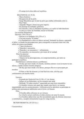 - El campo de la ética debe ser la política.

        HELENISTAS: (S. IV-II)
          - Marco histórico:
          - Desaparición de las polis.
          - Surge Macedonia que invade las polis que estaban enfrentadas entre sí.
          - Rey Filipo:
          - Alejandro Magno ( forma una gran imperio.
          - Se eliminan los múltiples gobiernos.
          - En Filosofía y ética se abandona la política y se vuelve al individualismo.
          - La ética se vuelve de finalidad, nuscar la felicidad.
     Las escuelas Helenísticas:
     Epicureo: (341-270 a.C)
          - Epicuro es el fundador (341-270 a. C.)
          - Crea una escuela “El Jardín”
          o La finalidad de la vida es el placer racional; limitando los deseos, superando
el dolor y evitando las preocupaciones, para conseguirlo es necesario tener una vida
sobría sin crearse necesidades.
          - 3 tipos de placeres:
          o Naturales y necesarios.
          o Naturales y no necesarios ( + refinamiento.
          o No naturales y no necesarios ( provienen de la vanidad.
       Ética (la ataraxia)
          - Individualismo,
          - Alejarse de las preocupaciones, no comprometiendose, por tanto no
participan en política.
      Tetrafármacos: (eliminar deseos y problemas)
          - No hay que tener miedo a la muerte, meintras estemos vivos la muerte no nos
afecta y cuando estamos muertos tampoco.
          - De hay que tener miedo a los dioses, poreque ellos no se preocupan por
nosotros.
          - El bien es fácil de alcanzar y el mal fácil de evitar, solo hay que
conformarnos con nuesrta suerte.

      Estoicos:
          - Formada por Zenón de Citio (S. III a. C.) en Atenas.
          - Influye en los Helenistas y en los romanos más tarde.
          - Defiende “El orden cósmico” organizado por unas leyes inmutables.
          - Un hombre virtuoso será aquel que respete estas leyes y se muestre
imperturbable ante los acontecimientos. A diferencia de los epicúreos se participan en
política pero permanecen indiferentes ante el éxito o el fracaso.
      Ética
          - El hombre debe esforzarse en ser virtuoso.
          - La virtud es actuar conforme al orden cósmico sin temer la muerte.
          - Los hombres deben tener una fría racionalidad capaz de eliminar emociones
y sentimientos, y aceptar estoicamente lo que les venga encima.

 MUNDO MEDIEVAL (IV-XV d.c.)

Características:
 